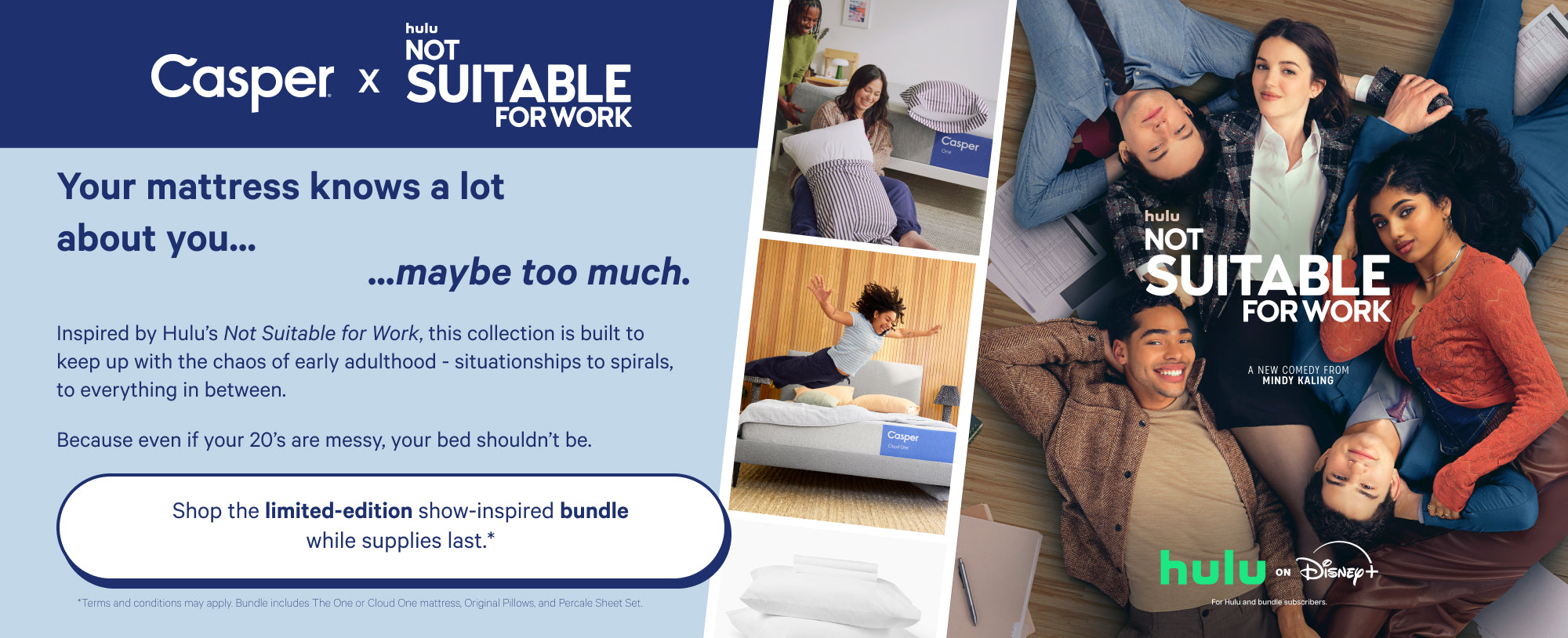 Shared advertisement for Casper and Hulu's Not Suitable For Work tv show. Your mattress knows a lot about you... maybe too much. This collection is built to keep up with the chaos of early adulthood - situationships to spirals, to everything in between. Because even if your 20's are messy, your bed shouldn't be. Shop the limited-edition show-inspired bundle supplies last.* *Terms and conditions may apply. Bundle includes The One or Cloud One mattress, Original Pillows, and Percale Sheet Set.