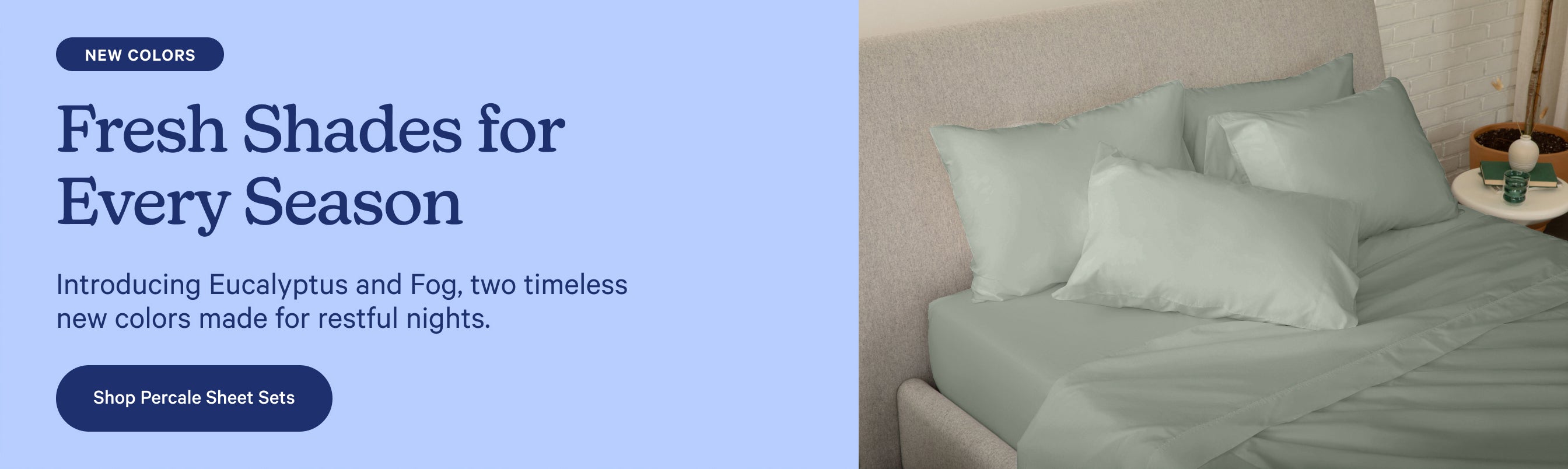 Promotional banner for new Percale Sheet Set colors: Eucalyptus and Fog, two timeless new colors made for restful nights. Fresh shades for every season. Shop now.