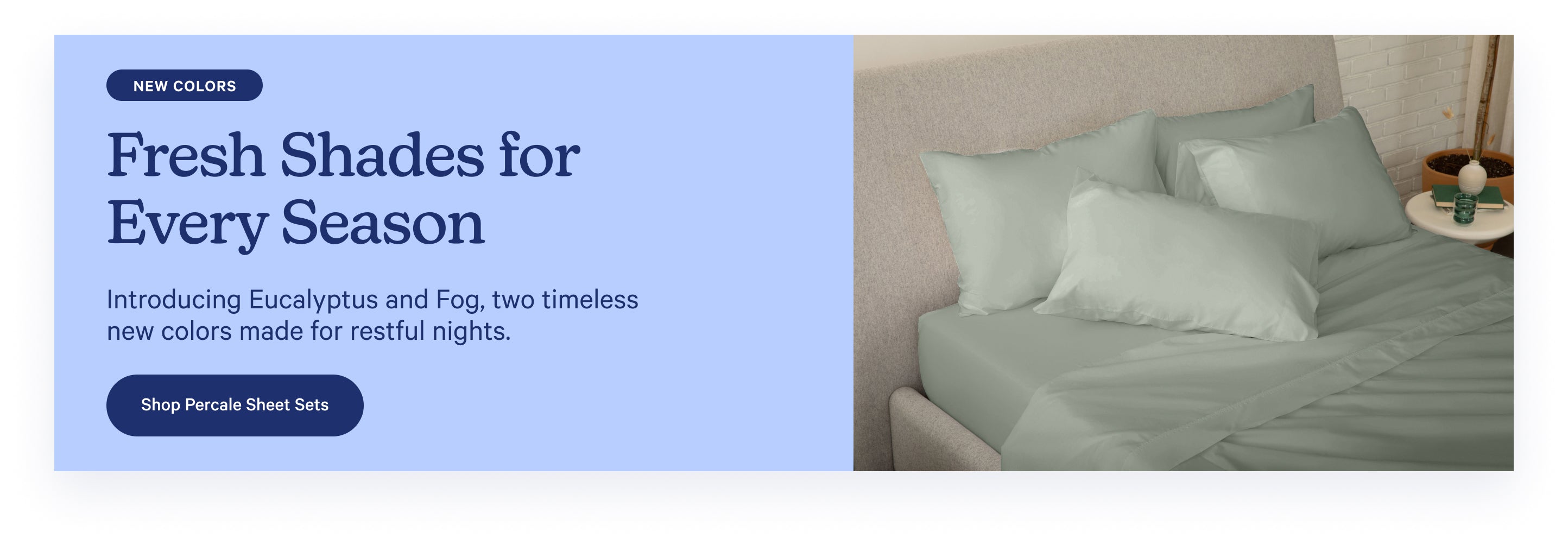 Promotional banner for new Percale Sheet Set colors: Eucalyptus and Fog, two timeless new colors made for restful nights. Fresh shades for every season. Shop now.