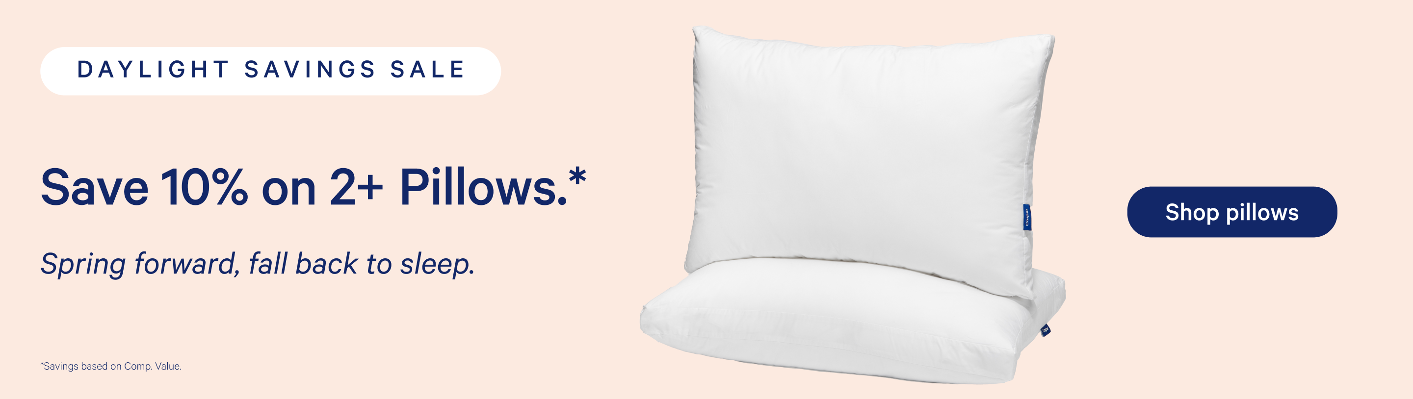 Daylight Savings Sale. Advertisement to save 10% on 2+ Pillows.* Spring forward, fall back to sleep. *Savings based on Comp. Value. Shop pillows.