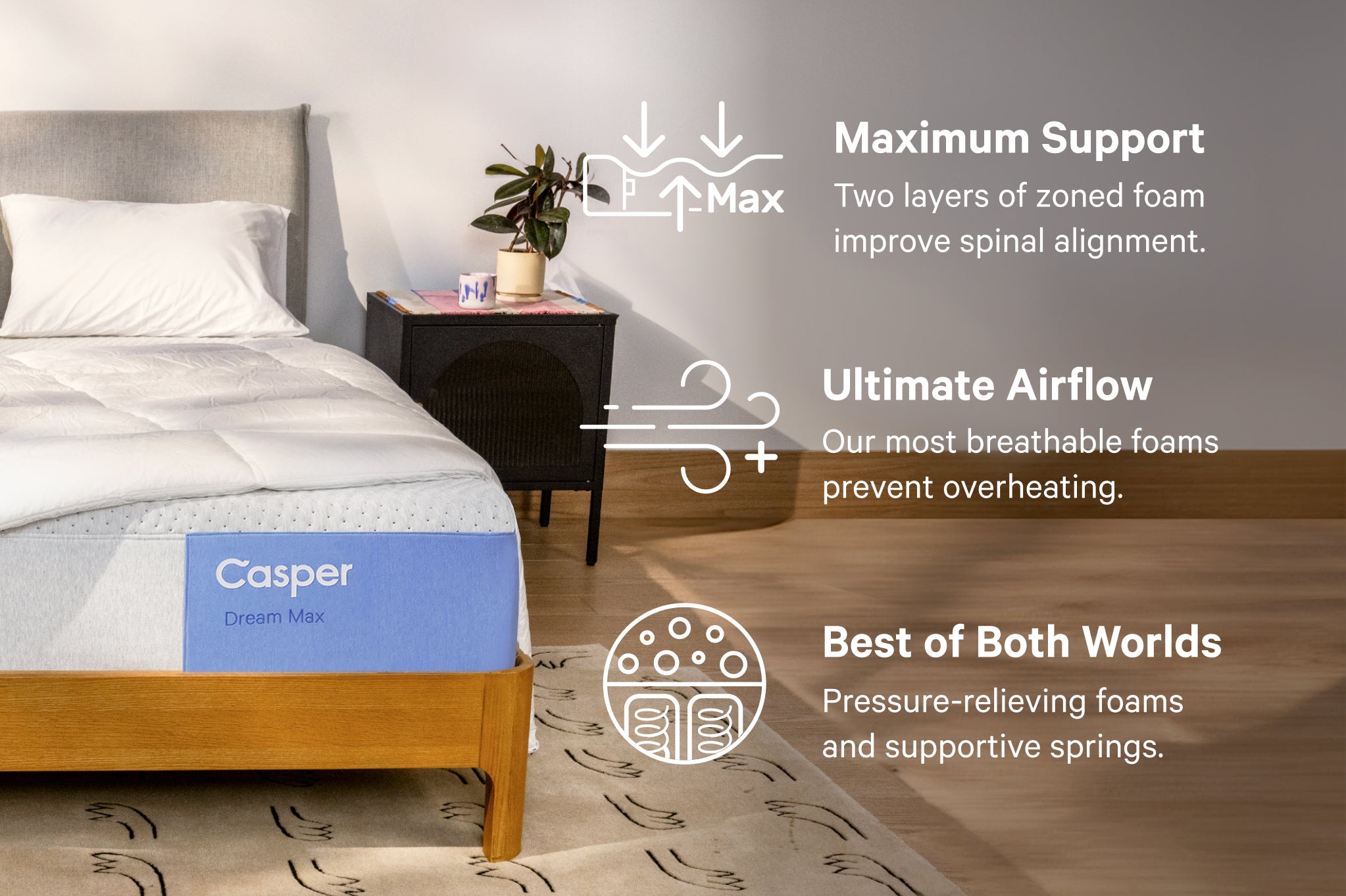 The Dream Max mattress combines the best of both worlds with pressure-relieving foams and supportive springs. It provides max enhanced support with zoned foam keeping you aligned in any position. Dream Max also utilizes our most breathable foams providing ultimate airflow.