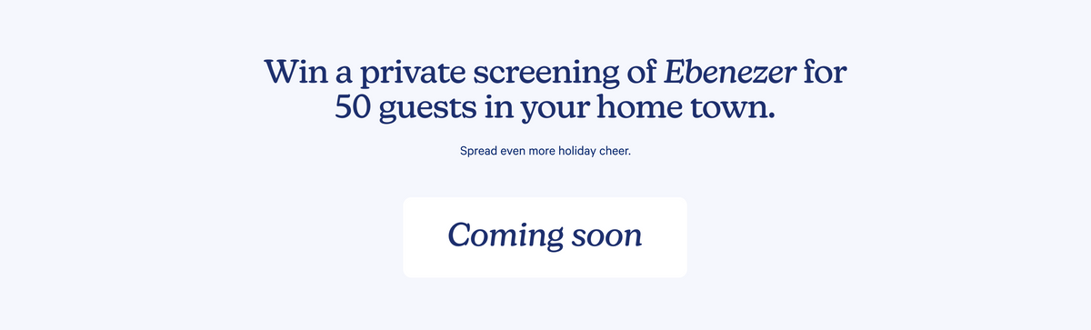 Win a private screening of Ebenezer for 50 guests in your home town. Spread even more holiday cheer. Coming soon.