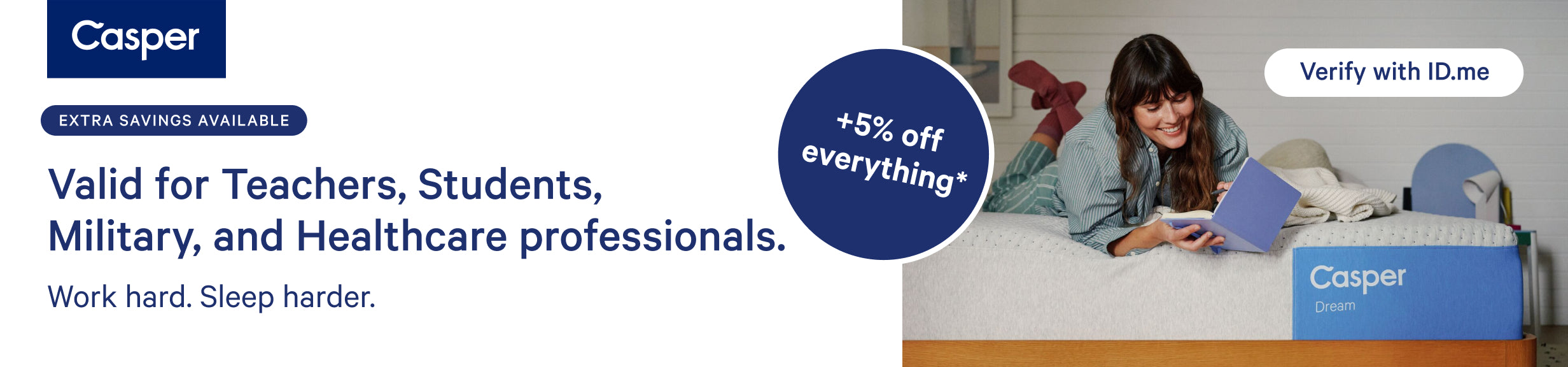 Casper. Extra savings available. Valid for teachers, students, military, and healthcare professionals. Work hard. Sleep harder. Extra 5% off everything. Very with ID.me.