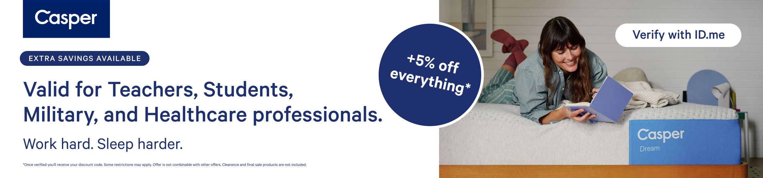 Casper. Extra savings available. Valid for teachers, students, military, and healthcare professionals. Work hard. Sleep harder. Extra 5% off everything. Very with ID.me. Once verified you'll receive your discount code. Some restrictions may apply. Offer is not combinable with other offers. Clearance and final sale products are not included.
