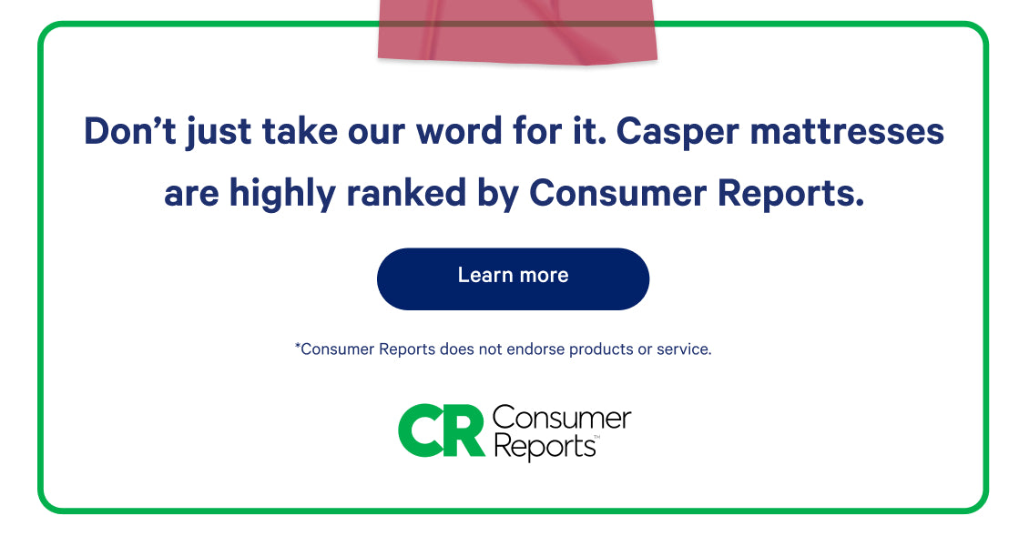 Don't just take our word for it. Casper mattresses are highly ranked by Consumer Reports. Learn more. Consumer Reports does not endorse products or service.