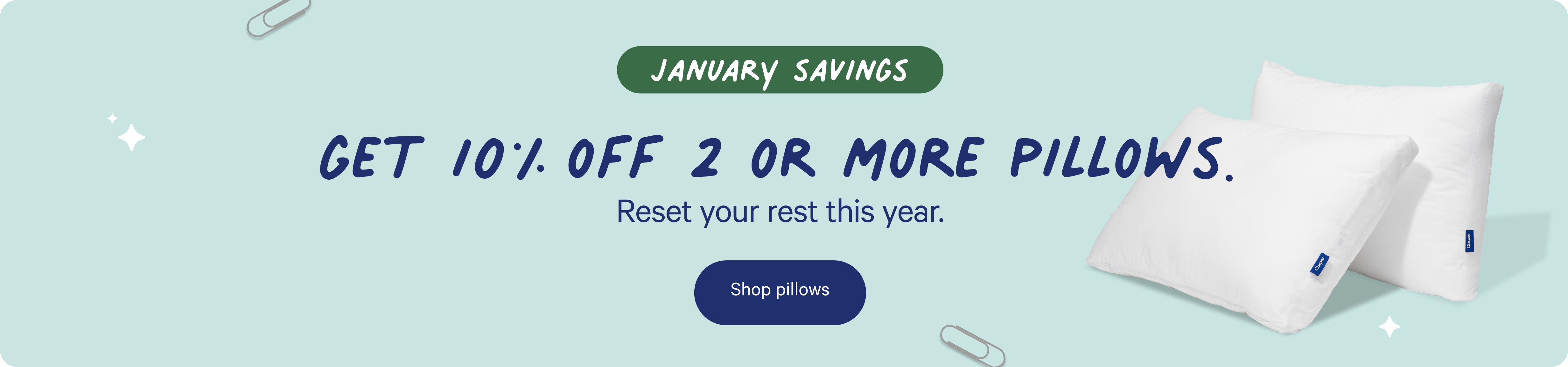 January Savings. Get 10% off 2 or more pillows. Reset your rest this year. Shop pillows.