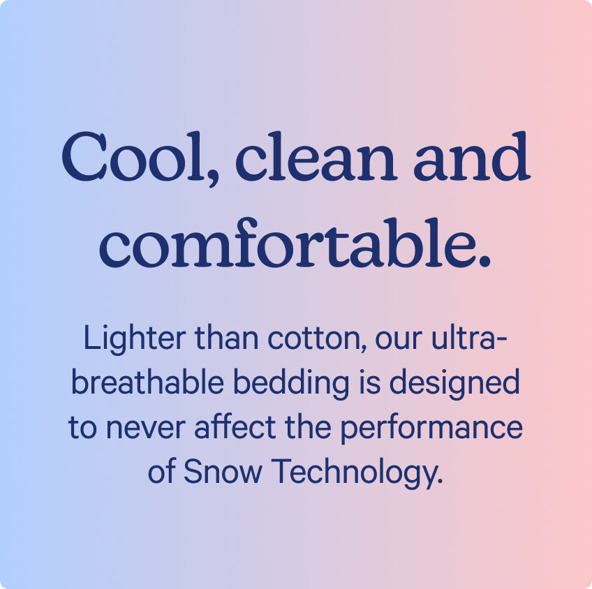 Cool, clean and comfortable. Lighter than cotton, our ultra-breathable bedding is designed to never affect the performance of Snow Technology.