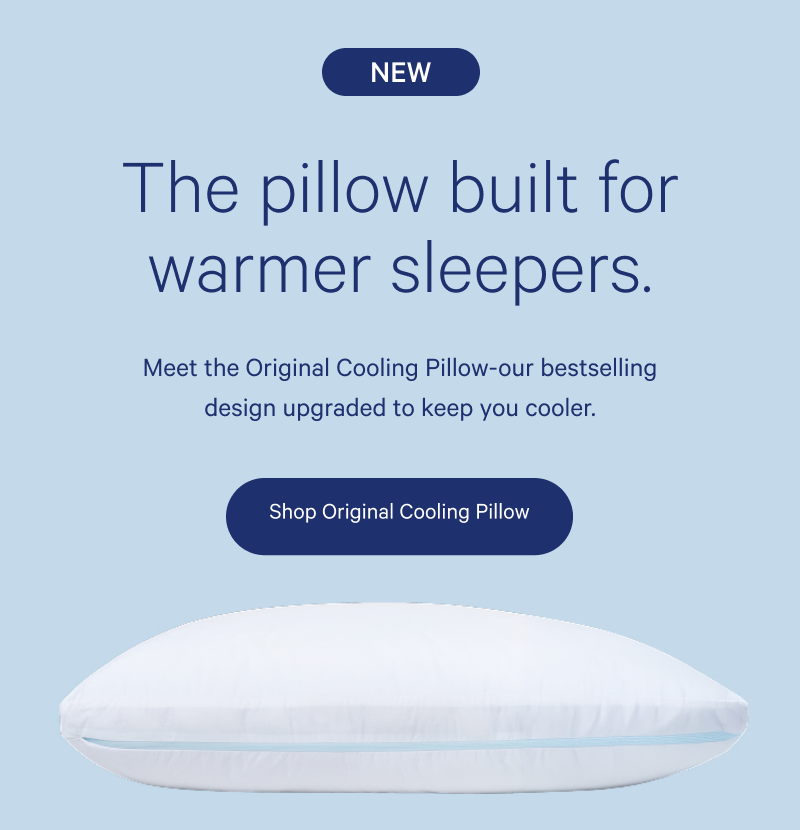 NEW. The pillow built for warmer sleepers. Meet the Original Cooling Pillow - our best-selling design upgraded to keep you cooler. Shop Original Cooling Pillow.
