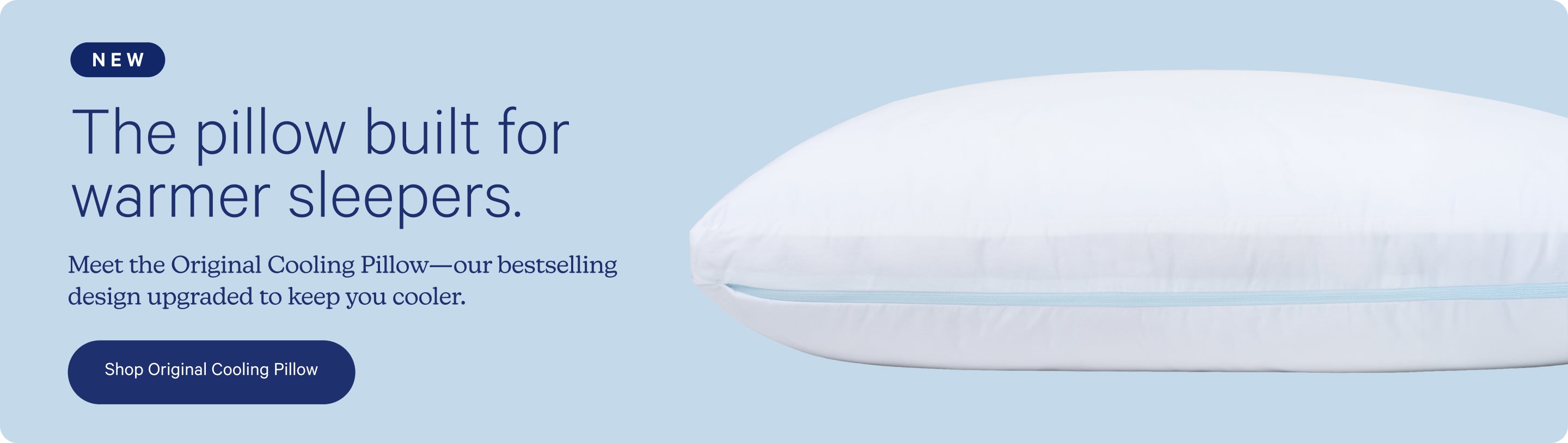 NEW. The pillow built for warmer sleepers. Meet the Original Cooling Pillow - our best-selling design upgraded to keep you cooler. Shop Original Cooling Pillow.
