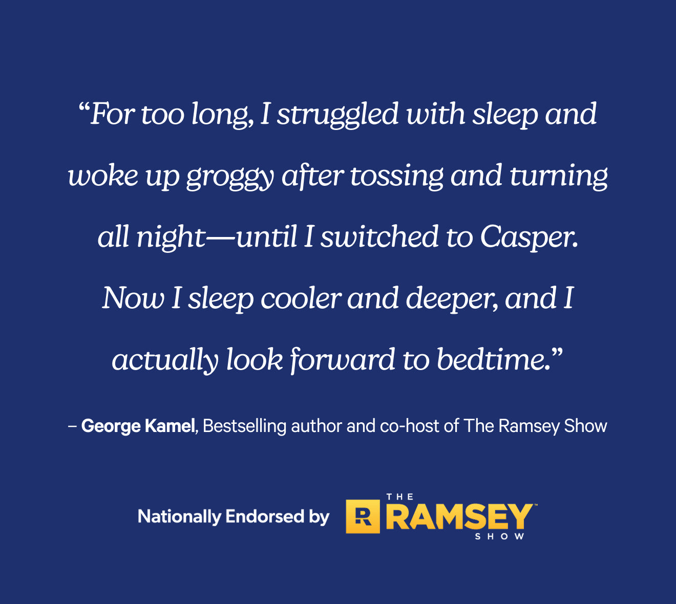 For too long, I struggled with sleep and woke up groggy after tossing and turning all night - until I switched to Casper. Now I sleep cooler and deeper, and I actually look forward to bedtime. George Kamel, Bestselling author and co-host of The Ramsey Show. Nationally endorsed by The Ramsey Show.