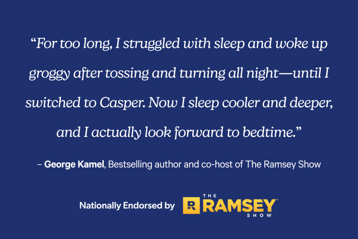 For too long, I struggled with sleep and woke up groggy after tossing and turning all night - until I switched to Casper. Now I sleep cooler and deeper, and I actually look forward to bedtime. George Kamel, Bestselling author and co-host of The Ramsey Show. Nationally endorsed by The Ramsey Show.