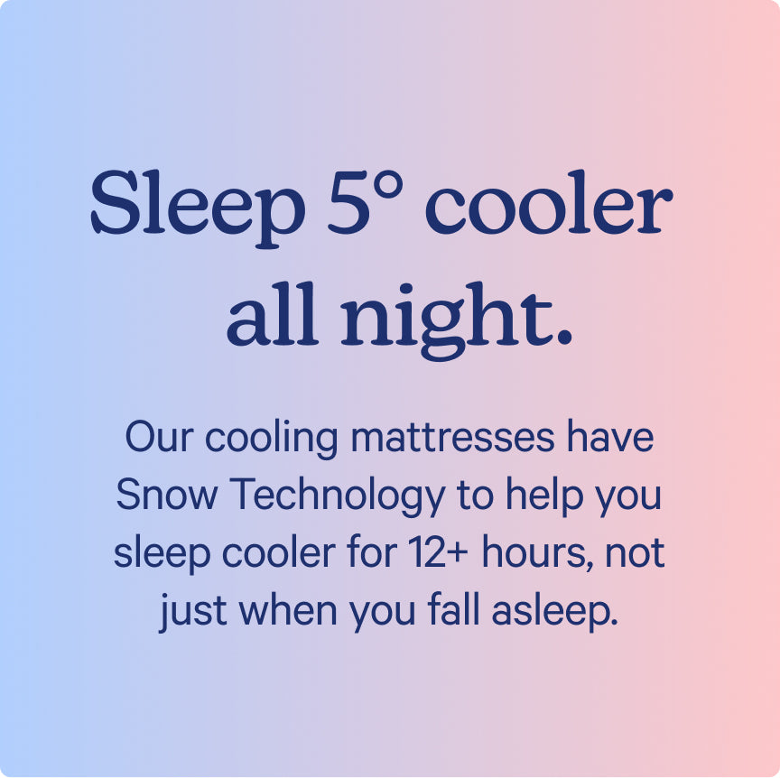 Sleep 5° cooler all night. Our cooling mattresses have Snow Technology to help you sleep cooler for 12+ hours, not just when you fall asleep.